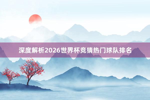 深度解析2026世界杯竞猜热门球队排名