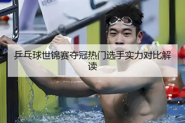 乒乓球世锦赛夺冠热门选手实力对比解读